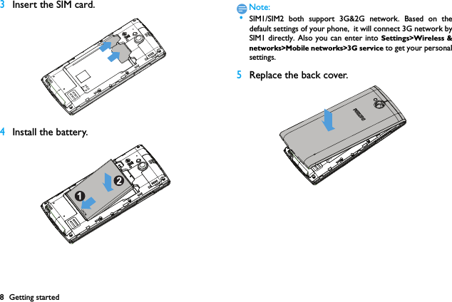 8 Getting started3Insert the SIM card.4Install the battery.Note: &bull;SIM1/SIM2 both support 3G&amp;2G network. Based on thedefault settings of your phone,  it will connect 3G network bySIM1 directly. Also you can enter into Settings>Wireless &amp;networks>Mobile networks>3G service to get your personalsettings.5Replace the back cover. 