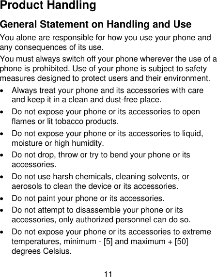 11 Product Handling General Statement on Handling and Use You alone are responsible for how you use your phone and any consequences of its use. You must always switch off your phone wherever the use of a phone is prohibited. Use of your phone is subject to safety measures designed to protect users and their environment.   Always treat your phone and its accessories with care and keep it in a clean and dust-free place.   Do not expose your phone or its accessories to open flames or lit tobacco products.   Do not expose your phone or its accessories to liquid, moisture or high humidity.   Do not drop, throw or try to bend your phone or its accessories.   Do not use harsh chemicals, cleaning solvents, or aerosols to clean the device or its accessories.   Do not paint your phone or its accessories.   Do not attempt to disassemble your phone or its accessories, only authorized personnel can do so.   Do not expose your phone or its accessories to extreme temperatures, minimum - [5] and maximum + [50] degrees Celsius. 