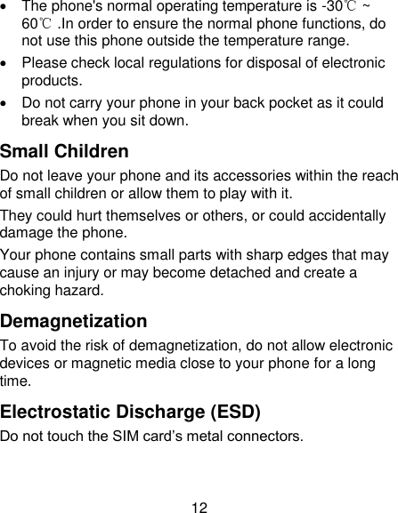 12   The phone's normal operating temperature is -30℃ ~ 60℃ .In order to ensure the normal phone functions, do not use this phone outside the temperature range.   Please check local regulations for disposal of electronic products.   Do not carry your phone in your back pocket as it could break when you sit down. Small Children Do not leave your phone and its accessories within the reach of small children or allow them to play with it. They could hurt themselves or others, or could accidentally damage the phone. Your phone contains small parts with sharp edges that may cause an injury or may become detached and create a choking hazard. Demagnetization To avoid the risk of demagnetization, do not allow electronic devices or magnetic media close to your phone for a long time. Electrostatic Discharge (ESD) Do not touch the SIM card&rsquo;s metal connectors. 