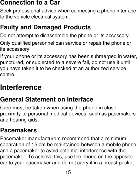15 Connection to a Car Seek professional advice when connecting a phone interface to the vehicle electrical system. Faulty and Damaged Products Do not attempt to disassemble the phone or its accessory. Only qualified personnel can service or repair the phone or its accessory. If your phone or its accessory has been submerged in water, punctured, or subjected to a severe fall, do not use it until you have taken it to be checked at an authorized service centre. Interference   General Statement on Interface Care must be taken when using the phone in close proximity to personal medical devices, such as pacemakers and hearing aids. Pacemakers Pacemaker manufacturers recommend that a minimum separation of 15 cm be maintained between a mobile phone and a pacemaker to avoid potential interference with the pacemaker. To achieve this, use the phone on the opposite ear to your pacemaker and do not carry it in a breast pocket. 