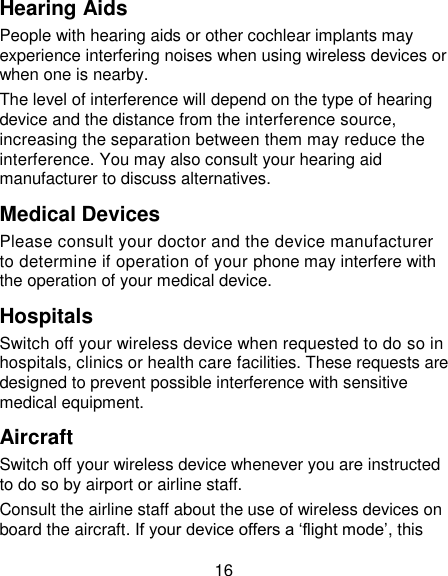 16 Hearing Aids People with hearing aids or other cochlear implants may experience interfering noises when using wireless devices or when one is nearby. The level of interference will depend on the type of hearing device and the distance from the interference source, increasing the separation between them may reduce the interference. You may also consult your hearing aid manufacturer to discuss alternatives. Medical Devices Please consult your doctor and the device manufacturer to determine if operation of your phone may interfere with the operation of your medical device. Hospitals Switch off your wireless device when requested to do so in hospitals, clinics or health care facilities. These requests are designed to prevent possible interference with sensitive medical equipment. Aircraft Switch off your wireless device whenever you are instructed to do so by airport or airline staff. Consult the airline staff about the use of wireless devices on board the aircraft. If your device offers a &lsquo;flight mode&rsquo;, this 
