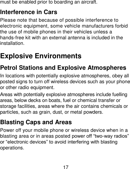 17 must be enabled prior to boarding an aircraft. Interference in Cars Please note that because of possible interference to electronic equipment, some vehicle manufacturers forbid the use of mobile phones in their vehicles unless a hands-free kit with an external antenna is included in the installation. Explosive Environments Petrol Stations and Explosive Atmospheres In locations with potentially explosive atmospheres, obey all posted signs to turn off wireless devices such as your phone or other radio equipment. Areas with potentially explosive atmospheres include fuelling areas, below decks on boats, fuel or chemical transfer or storage facilities, areas where the air contains chemicals or particles, such as grain, dust, or metal powders. Blasting Caps and Areas Power off your mobile phone or wireless device when in a blasting area or in areas posted power off &ldquo;two-way radios&rdquo; or &ldquo;electronic devices&rdquo; to avoid interfering with blasting operations. 