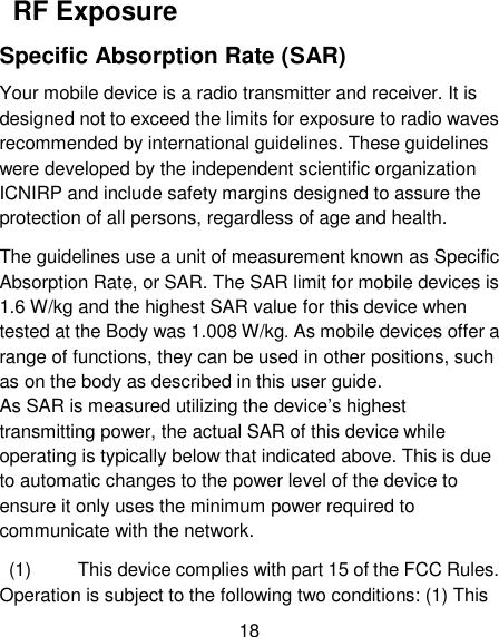 18   RF Exposure Specific Absorption Rate (SAR) Your mobile device is a radio transmitter and receiver. It is designed not to exceed the limits for exposure to radio waves recommended by international guidelines. These guidelines were developed by the independent scientific organization ICNIRP and include safety margins designed to assure the protection of all persons, regardless of age and health.   The guidelines use a unit of measurement known as Specific Absorption Rate, or SAR. The SAR limit for mobile devices is 1.6 W/kg and the highest SAR value for this device when tested at the Body was 1.008 W/kg. As mobile devices offer a range of functions, they can be used in other positions, such as on the body as described in this user guide.   As SAR is measured utilizing the device&rsquo;s highest transmitting power, the actual SAR of this device while operating is typically below that indicated above. This is due to automatic changes to the power level of the device to ensure it only uses the minimum power required to communicate with the network.     (1)          This device complies with part 15 of the FCC Rules. Operation is subject to the following two conditions: (1) This 