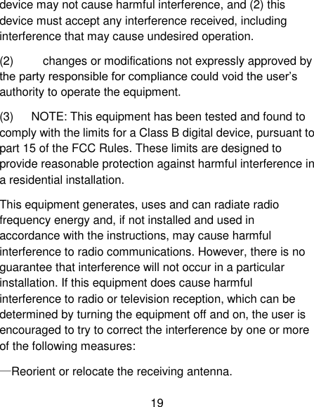19 device may not cause harmful interference, and (2) this device must accept any interference received, including interference that may cause undesired operation. (2)          changes or modifications not expressly approved by the party responsible for compliance could void the user&rsquo;s authority to operate the equipment. (3)      NOTE: This equipment has been tested and found to comply with the limits for a Class B digital device, pursuant to part 15 of the FCC Rules. These limits are designed to provide reasonable protection against harmful interference in a residential installation. This equipment generates, uses and can radiate radio frequency energy and, if not installed and used in accordance with the instructions, may cause harmful interference to radio communications. However, there is no guarantee that interference will not occur in a particular installation. If this equipment does cause harmful interference to radio or television reception, which can be determined by turning the equipment off and on, the user is encouraged to try to correct the interference by one or more of the following measures: &mdash;Reorient or relocate the receiving antenna. 