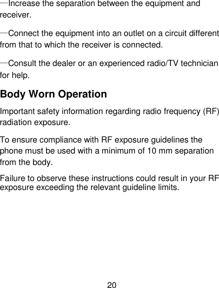 20 &mdash;Increase the separation between the equipment and receiver. &mdash;Connect the equipment into an outlet on a circuit different from that to which the receiver is connected. &mdash;Consult the dealer or an experienced radio/TV technician for help. Body Worn Operation   Important safety information regarding radio frequency (RF) radiation exposure.   To ensure compliance with RF exposure guidelines the phone must be used with a minimum of 10 mm separation from the body.   Failure to observe these instructions could result in your RF exposure exceeding the relevant guideline limits.       