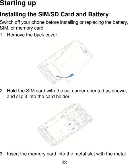 23 Starting up Installing the SIM/SD Card and Battery Switch off your phone before installing or replacing the battery, SIM, or memory card.   1.  Remove the back cover.  2.  Hold the SIM card with the cut corner oriented as shown, and slip it into the card holder.    3.  Insert the memory card into the metal slot with the metal           
