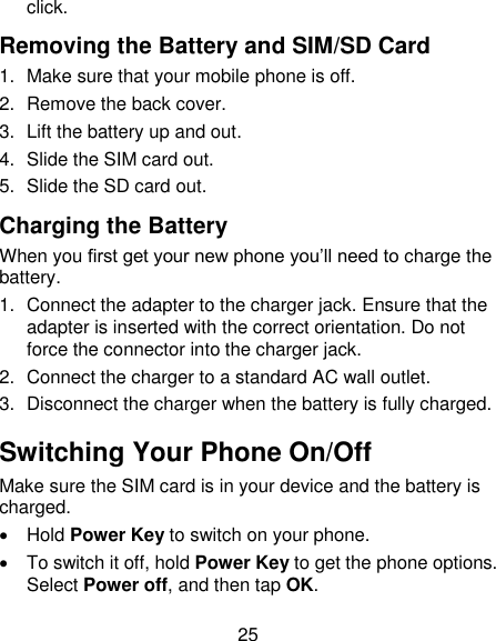 25 click.   Removing the Battery and SIM/SD Card 1.  Make sure that your mobile phone is off. 2.  Remove the back cover. 3.  Lift the battery up and out. 4.  Slide the SIM card out. 5.  Slide the SD card out. Charging the Battery When you first get your new phone you&rsquo;ll need to charge the battery. 1.  Connect the adapter to the charger jack. Ensure that the adapter is inserted with the correct orientation. Do not force the connector into the charger jack. 2.  Connect the charger to a standard AC wall outlet. 3.  Disconnect the charger when the battery is fully charged. Switching Your Phone On/Off   Make sure the SIM card is in your device and the battery is charged.     Hold Power Key to switch on your phone.   To switch it off, hold Power Key to get the phone options. Select Power off, and then tap OK. 