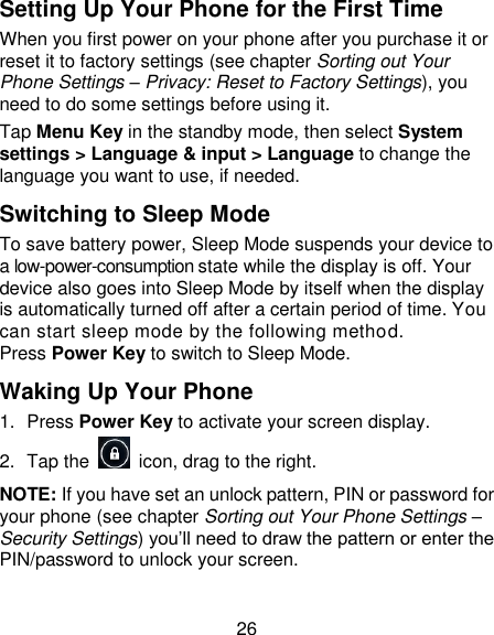 26 Setting Up Your Phone for the First Time   When you first power on your phone after you purchase it or reset it to factory settings (see chapter Sorting out Your Phone Settings &ndash; Privacy: Reset to Factory Settings), you need to do some settings before using it. Tap Menu Key in the standby mode, then select System settings > Language &amp; input > Language to change the language you want to use, if needed. Switching to Sleep Mode To save battery power, Sleep Mode suspends your device to a low-power-consumption state while the display is off. Your device also goes into Sleep Mode by itself when the display is automatically turned off after a certain period of time. You can start sleep mode by the following method.   Press Power Key to switch to Sleep Mode. Waking Up Your Phone 1.  Press Power Key to activate your screen display. 2.  Tap the    icon, drag to the right. NOTE: If you have set an unlock pattern, PIN or password for your phone (see chapter Sorting out Your Phone Settings &ndash; Security Settings) you&rsquo;ll need to draw the pattern or enter the PIN/password to unlock your screen. 