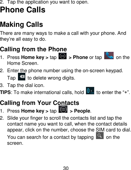 30 2.  Tap the application you want to open. Phone Calls Making Calls There are many ways to make a call with your phone. And they&rsquo;re all easy to do. Calling from the Phone 1.  Press Home key > tap    > Phone or tap    on the Home Screen. 2.  Enter the phone number using the on-screen keypad. Tap   to delete wrong digits. 3.  Tap the dial icon. TIPS: To make international calls, hold    to enter the &ldquo;+&rdquo;. Calling from Your Contacts 1.  Press Home key > tap    > People. 2.  Slide your finger to scroll the contacts list and tap the contact name you want to call, when the contact details appear, click on the number, choose the SIM card to dial. You can search for a contact by tapping    on the screen. 