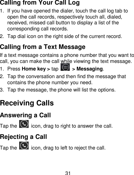 31 Calling from Your Call Log 1.  If you have opened the dialer, touch the call log tab to open the call records, respectively touch all, dialed, received, missed call button to display a list of the corresponding call records.   2.  Tap dial icon on the right side of the current record. Calling from a Text Message If a text message contains a phone number that you want to call, you can make the call while viewing the text message. 1.  Press Home key > tap    > Messaging. 2.  Tap the conversation and then find the message that contains the phone number you need. 3.  Tap the message, the phone will list the options. Receiving Calls Answering a Call Tap the    icon, drag to right to answer the call. Rejecting a Call Tap the    icon, drag to left to reject the call. 