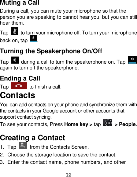 32 Muting a Call During a call, you can mute your microphone so that the person you are speaking to cannot hear you, but you can still hear them. Tap    to turn your microphone off. To turn your microphone back on, tap  . Turning the Speakerphone On/Off Tap    during a call to turn the speakerphone on. Tap   again to turn off the speakerphone.   Ending a Call Tap    to finish a call.   Contacts You can add contacts on your phone and synchronize them with the contacts in your Google account or other accounts that support contact syncing. To see your contacts, Press Home key > tap    > People.   Creating a Contact 1.  Tap    from the Contacts Screen. 2.  Choose the storage location to save the contact. 3.  Enter the contact name, phone numbers, and other 