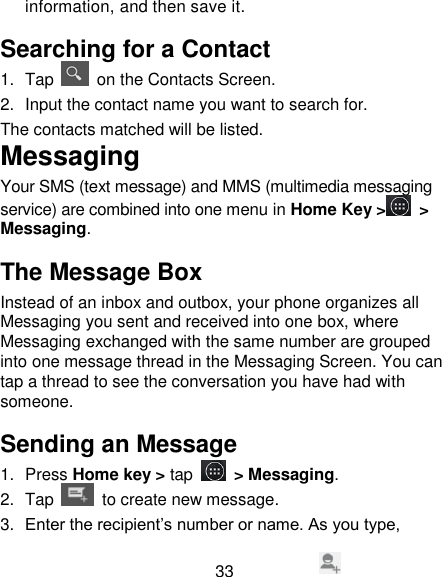 33 information, and then save it.   Searching for a Contact 1.  Tap    on the Contacts Screen. 2.  Input the contact name you want to search for. The contacts matched will be listed. Messaging Your SMS (text message) and MMS (multimedia messaging service) are combined into one menu in Home Key >  > Messaging. The Message Box Instead of an inbox and outbox, your phone organizes all Messaging you sent and received into one box, where Messaging exchanged with the same number are grouped into one message thread in the Messaging Screen. You can tap a thread to see the conversation you have had with someone. Sending an Message 1.  Press Home key > tap  > Messaging. 2.  Tap   to create new message. 3. Enter the recipient&rsquo;s number or name. As you type, 