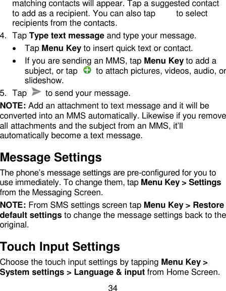 34 matching contacts will appear. Tap a suggested contact to add as a recipient. You can also tap          to select recipients from the contacts. 4.  Tap Type text message and type your message.   Tap Menu Key to insert quick text or contact.   If you are sending an MMS, tap Menu Key to add a subject, or tap    to attach pictures, videos, audio, or slideshow. 5.  Tap    to send your message. NOTE: Add an attachment to text message and it will be converted into an MMS automatically. Likewise if you remove all attachments and the subject from an MMS, it&rsquo;ll automatically become a text message. Message Settings The phone&rsquo;s message settings are pre-configured for you to use immediately. To change them, tap Menu Key > Settings from the Messaging Screen.   NOTE: From SMS settings screen tap Menu Key > Restore default settings to change the message settings back to the original. Touch Input Settings Choose the touch input settings by tapping Menu Key > System settings > Language &amp; input from Home Screen. 