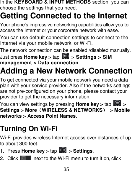 35 In the KEYBOARD &amp; INPUT METHODS section, you can choose the settings that you need. Getting Connected to the Internet   Your phone&rsquo;s impressive networking capabilities allow you to access the Internet or your corporate network with ease. You can use default connection settings to connect to the Internet via your mobile network, or Wi-Fi. The network connection can be enabled /disabled manually. Just press Home key > tap    > Settings > SIM management > Data connection.   Adding a New Network Connection To get connected via your mobile network you need a data plan with your service provider. Also if the networks settings are not pre-configured on your phone, please contact your provider to get the necessary information.   You can view settings by pressing Home key > tap    > Settings > More（WIRELESS &amp; NETWORKS）  > Mobile networks > Access Point Names. Turning On Wi-Fi   Wi-Fi provides wireless Internet access over distances of up to about 300 feet. 1.  Press Home key > tap    > Settings. 2.  Click   next to the Wi-Fi menu to turn it on, click 