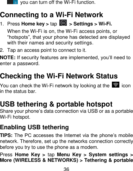 36  you can turn off the Wi-Fi function. Connecting to a Wi-Fi Network 1.  Press Home key > tap  > Settings > Wi-Fi. When the Wi-Fi is on, the Wi-Fi access points, or &ldquo;hotspots&rdquo;, that your phone has detected are displayed with their names and security settings. 2.  Tap an access point to connect to it. NOTE: If security features are implemented, you&rsquo;ll need to enter a password. Checking the Wi-Fi Network Status You can check the Wi-Fi network by looking at the    icon in the status bar.   USB tethering &amp; portable hotspot Share your phone&rsquo;s data connection via USB or as a portable Wi-Fi hotspot. Enabling USB tethering   TIPS: The PC accesses the Internet via the phone&rsquo;s mobile network. Therefore, set up the networks connection correctly before you try to use the phone as a modem. Press  Home  Key  >  tap  Menu  Key  >  System  settings  > More (WIRELESS &amp; NETWORKS) > Tethering &amp; portable 