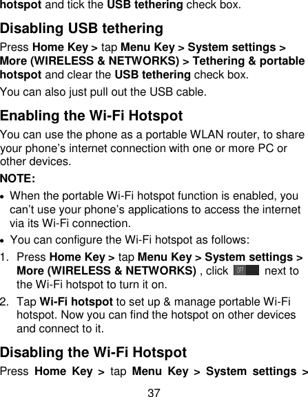 37 hotspot and tick the USB tethering check box.   Disabling USB tethering Press Home Key > tap Menu Key > System settings > More (WIRELESS &amp; NETWORKS) > Tethering &amp; portable hotspot and clear the USB tethering check box.   You can also just pull out the USB cable. Enabling the Wi-Fi Hotspot You can use the phone as a portable WLAN router, to share your phone&rsquo;s internet connection with one or more PC or other devices. NOTE:     When the portable Wi-Fi hotspot function is enabled, you can&rsquo;t use your phone&rsquo;s applications to access the internet via its Wi-Fi connection.   You can configure the Wi-Fi hotspot as follows: 1.  Press Home Key > tap Menu Key > System settings > More (WIRELESS &amp; NETWORKS) , click   next to the Wi-Fi hotspot to turn it on. 2.  Tap Wi-Fi hotspot to set up &amp; manage portable Wi-Fi hotspot. Now you can find the hotspot on other devices and connect to it. Disabling the Wi-Fi Hotspot Press  Home  Key  >  tap  Menu  Key  >  System  settings  > 