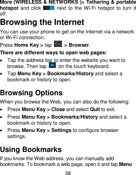 38 More (WIRELESS &amp; NETWORKS )> Tethering &amp; portable hotspot and click   next to  the Wi-Fi hotspot to turn it off. Browsing the Internet You can use your phone to get on the Internet via a network or Wi-Fi connection.   Press Home Key > tap    > Browser. There are different ways to open web pages:   Tap the address bar to enter the website you want to browse. Then tap    on the touch keyboard.   Tap Menu Key > Bookmarks/History and select a bookmark or history to open. Browsing Options When you browse the Web, you can also do the following:   Press Menu Key > Close and select Quit to exit.   Press Menu Key > Bookmarks/History and select a bookmark or history to open.   Press Menu Key > Settings to configure browser settings. Using Bookmarks If you know the Web address, you can manually add bookmarks. To bookmark a web page, open it and tap Menu 