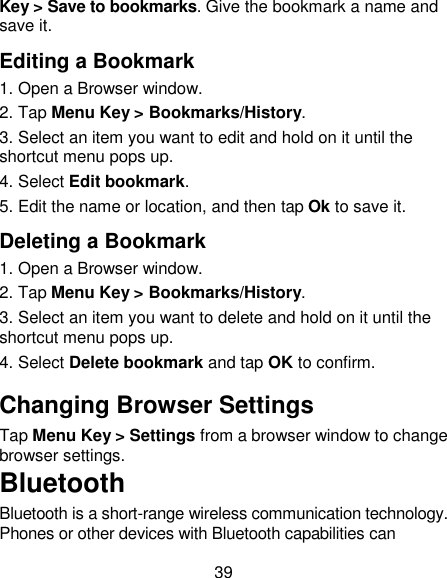 39 Key > Save to bookmarks. Give the bookmark a name and save it.   Editing a Bookmark 1. Open a Browser window. 2. Tap Menu Key > Bookmarks/History. 3. Select an item you want to edit and hold on it until the shortcut menu pops up. 4. Select Edit bookmark. 5. Edit the name or location, and then tap Ok to save it. Deleting a Bookmark 1. Open a Browser window. 2. Tap Menu Key > Bookmarks/History. 3. Select an item you want to delete and hold on it until the shortcut menu pops up. 4. Select Delete bookmark and tap OK to confirm. Changing Browser Settings Tap Menu Key > Settings from a browser window to change browser settings. Bluetooth Bluetooth is a short-range wireless communication technology. Phones or other devices with Bluetooth capabilities can 