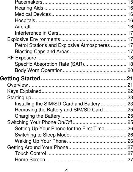 4 Pacemakers ........................................................... 15 Hearing Aids .......................................................... 16 Medical Devices ..................................................... 16 Hospitals ................................................................ 16 Aircraft ................................................................... 16 Interference in Cars ................................................ 17 Explosive Environments .............................................. 17 Petrol Stations and Explosive Atmospheres ........... 17 Blasting Caps and Areas ........................................ 17 RF Exposure ............................................................... 18 Specific Absorption Rate (SAR).............................. 18 Body Worn Operation ............................................. 20 Getting Started ....................................................... 21 Overview ..................................................................... 21 Keys Explained ............................................................ 22 Starting up ................................................................... 23 Installing the SIM/SD Card and Battery .................. 23 Removing the Battery and SIM/SD Card ................ 25 Charging the Battery .............................................. 25 Switching Your Phone On/Off ...................................... 25 Setting Up Your Phone for the First Time ............... 26 Switching to Sleep Mode ........................................ 26 Waking Up Your Phone .......................................... 26 Getting Around Your Phone ......................................... 27 Touch Control ........................................................ 27 Home Screen ......................................................... 27 