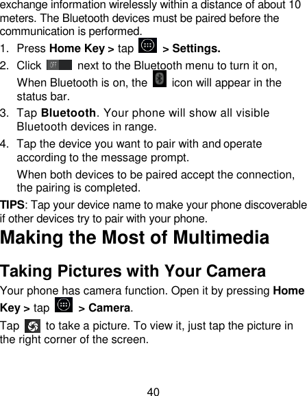 40 exchange information wirelessly within a distance of about 10 meters. The Bluetooth devices must be paired before the communication is performed. 1.  Press Home Key > tap         > Settings. 2.  Click   next to the Bluetooth menu to turn it on,    When Bluetooth is on, the    icon will appear in the status bar. 3.  Tap Bluetooth. Your phone will show all visible Bluetooth devices in range. 4.  Tap the device you want to pair with and operate according to the message prompt. When both devices to be paired accept the connection, the pairing is completed. TIPS: Tap your device name to make your phone discoverable if other devices try to pair with your phone. Making the Most of Multimedia Taking Pictures with Your Camera Your phone has camera function. Open it by pressing Home Key > tap    > Camera.   Tap    to take a picture. To view it, just tap the picture in the right corner of the screen.   