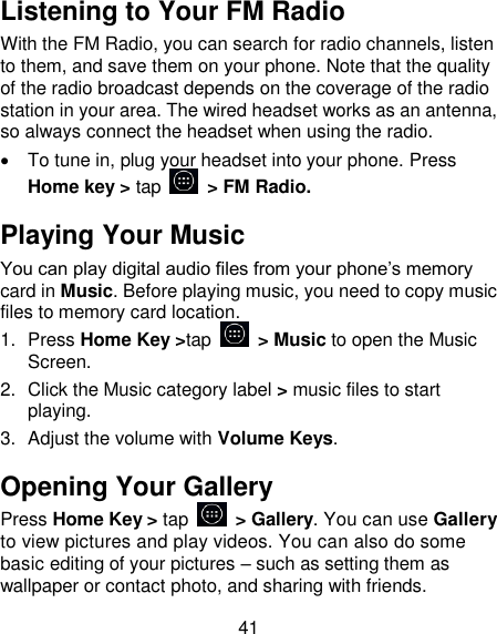 41 Listening to Your FM Radio With the FM Radio, you can search for radio channels, listen to them, and save them on your phone. Note that the quality of the radio broadcast depends on the coverage of the radio station in your area. The wired headset works as an antenna, so always connect the headset when using the radio.   To tune in, plug your headset into your phone. Press Home key > tap    > FM Radio. Playing Your Music You can play digital audio files from your phone&rsquo;s memory card in Music. Before playing music, you need to copy music files to memory card location. 1.  Press Home Key >tap    > Music to open the Music Screen. 2.  Click the Music category label > music files to start playing. 3.  Adjust the volume with Volume Keys. Opening Your Gallery Press Home Key > tap    > Gallery. You can use Gallery to view pictures and play videos. You can also do some basic editing of your pictures &ndash; such as setting them as wallpaper or contact photo, and sharing with friends. 