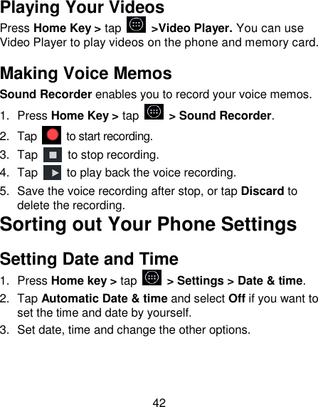 42 Playing Your Videos Press Home Key > tap    >Video Player. You can use Video Player to play videos on the phone and memory card. Making Voice Memos Sound Recorder enables you to record your voice memos.   1.  Press Home Key > tap    > Sound Recorder. 2.  Tap    to start recording. 3.  Tap    to stop recording. 4.  Tap    to play back the voice recording. 5.  Save the voice recording after stop, or tap Discard to delete the recording. Sorting out Your Phone Settings Setting Date and Time 1.  Press Home key > tap    > Settings > Date &amp; time. 2.  Tap Automatic Date &amp; time and select Off if you want to set the time and date by yourself. 3.  Set date, time and change the other options. 