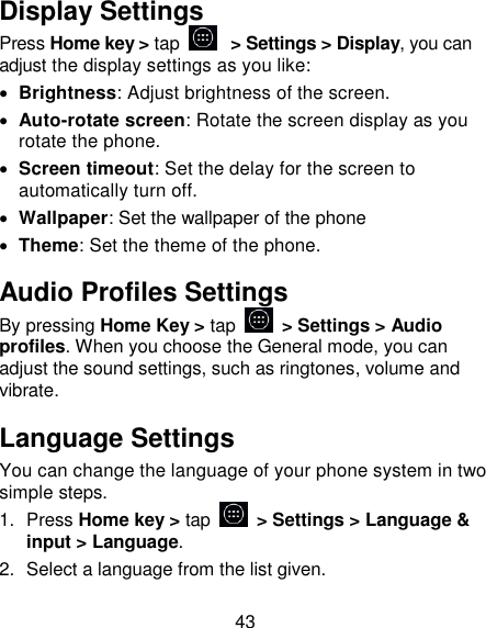 43 Display Settings Press Home key > tap   > Settings > Display, you can adjust the display settings as you like:  Brightness: Adjust brightness of the screen.  Auto-rotate screen: Rotate the screen display as you rotate the phone.  Screen timeout: Set the delay for the screen to automatically turn off.  Wallpaper: Set the wallpaper of the phone  Theme: Set the theme of the phone. Audio Profiles Settings By pressing Home Key > tap    > Settings > Audio profiles. When you choose the General mode, you can adjust the sound settings, such as ringtones, volume and vibrate. Language Settings You can change the language of your phone system in two simple steps. 1.  Press Home key > tap    > Settings > Language &amp; input > Language. 2.  Select a language from the list given. 