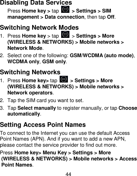44 Disabling Data Services Press Home key > tap    > Settings > SIM management > Data connection, then tap Off. Switching Network Modes 1.  Press Home key > tap    > Settings > More (WIRELESS &amp; NETWORKS) > Mobile networks > Network Mode. 2.  Select one of the following: GSM/WCDMA (auto mode), WCDMA only, GSM only. Switching Networks 1.  Press Home key> tap    > Settings > More (WIRELESS &amp; NETWORKS) > Mobile networks > Network operators.   2.  Tap the SIM card you want to set. 3.  Tap Select manually to register manually, or tap Choose automatically. Setting Access Point Names To connect to the Internet you can use the default Access Point Names (APN). And if you want to add a new APN, please contact the service provider to find out more. Press Home key> Menu Key > Settings > More (WIRELESS &amp; NETWORKS) > Mobile networks > Access Point Names. 
