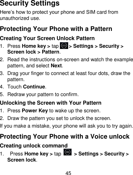 45 Security Settings Here&rsquo;s how to protect your phone and SIM card from unauthorized use.   Protecting Your Phone with a Pattern Creating Your Screen Unlock Pattern 1.  Press Home key > tap     > Settings > Security > Screen lock > Pattern. 2.  Read the instructions on-screen and watch the example pattern, and select Next. 3.  Drag your finger to connect at least four dots, draw the pattern. 4.  Touch Continue. 5.  Redraw your pattern to confirm. Unlocking the Screen with Your Pattern 1.  Press Power Key to wake up the screen. 2.  Draw the pattern you set to unlock the screen. If you make a mistake, your phone will ask you to try again. Protecting Your Phone with a Voice unlock Creating unlock command 1.    Press Home key > tap    > Settings > Security > Screen lock. 