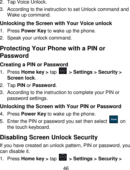 46 2.  Tap Voice Unlock. 3.  According to the instruction to set Unlock command and Wake up command. Unlocking the Screen with Your Voice unlock 1.  Press Power Key to wake up the phone. 2.  Speak your unlock command. Protecting Your Phone with a PIN or Password Creating a PIN or Password 1.  Press Home key > tap    > Settings > Security > Screen lock. 2.  Tap PIN or Password.   3.  According to the instruction to complete your PIN or password settings. Unlocking the Screen with Your PIN or Password 4.  Press Power Key to wake up the phone. 5.  Enter the PIN or password you set then select    on the touch keyboard. Disabling Screen Unlock Security If you have created an unlock pattern, PIN or password, you can disable it. 1.  Press Home key > tap    > Settings > Security > 
