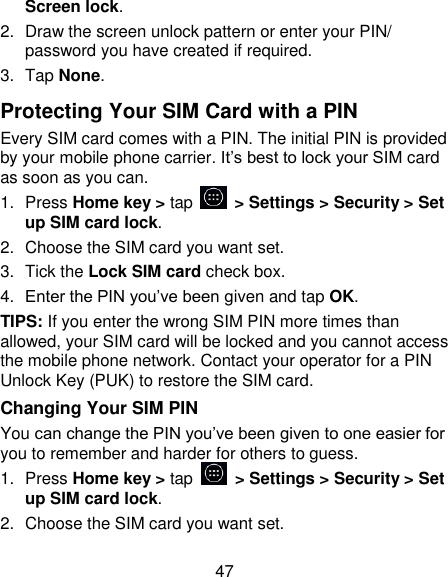 47 Screen lock. 2.  Draw the screen unlock pattern or enter your PIN/ password you have created if required. 3.  Tap None. Protecting Your SIM Card with a PIN Every SIM card comes with a PIN. The initial PIN is provided by your mobile phone carrier. It&rsquo;s best to lock your SIM card as soon as you can. 1.  Press Home key > tap    > Settings > Security > Set up SIM card lock. 2.  Choose the SIM card you want set. 3.  Tick the Lock SIM card check box. 4. Enter the PIN you&rsquo;ve been given and tap OK. TIPS: If you enter the wrong SIM PIN more times than allowed, your SIM card will be locked and you cannot access the mobile phone network. Contact your operator for a PIN Unlock Key (PUK) to restore the SIM card. Changing Your SIM PIN You can change the PIN you&rsquo;ve been given to one easier for you to remember and harder for others to guess. 1.  Press Home key > tap    > Settings > Security > Set up SIM card lock. 2.  Choose the SIM card you want set. 