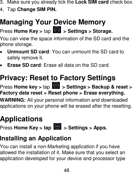 48 3.  Make sure you already tick the Lock SIM card check box. 4.  Tap Change SIM PIN. Managing Your Device Memory Press Home Key > tap    > Settings > Storage. You can view the space information of the SD card and the phone storage.    Unmount SD card: You can unmount the SD card to safely remove it.  Erase SD card: Erase all data on the SD card. Privacy: Reset to Factory Settings Press Home key > tap    > Settings > Backup &amp; reset > Factory data reset > Reset phone > Erase everything. WARNING: All your personal information and downloaded applications on your phone will be erased after the resetting. Applications Press Home Key > tap    > Settings > Apps. Installing an Application You can install a non-Marketing application if you have allowed the installation of it. Make sure that you select an application developed for your device and processor type 