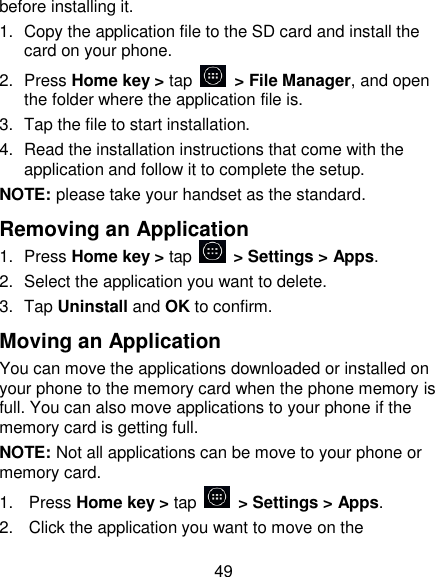 49 before installing it. 1.  Copy the application file to the SD card and install the card on your phone. 2.  Press Home key > tap    > File Manager, and open the folder where the application file is. 3.  Tap the file to start installation. 4.  Read the installation instructions that come with the application and follow it to complete the setup. NOTE: please take your handset as the standard. Removing an Application 1.  Press Home key > tap    > Settings > Apps. 2.  Select the application you want to delete. 3.  Tap Uninstall and OK to confirm. Moving an Application You can move the applications downloaded or installed on your phone to the memory card when the phone memory is full. You can also move applications to your phone if the memory card is getting full. NOTE: Not all applications can be move to your phone or memory card. 1.  Press Home key > tap    > Settings > Apps. 2.  Click the application you want to move on the 