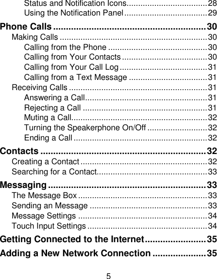 5 Status and Notification Icons................................... 28 Using the Notification Panel .................................... 29 Phone Calls ............................................................ 30 Making Calls ................................................................ 30 Calling from the Phone ........................................... 30 Calling from Your Contacts ..................................... 30 Calling from Your Call Log ...................................... 31 Calling from a Text Message .................................. 31 Receiving Calls ............................................................ 31 Answering a Call ..................................................... 31 Rejecting a Call ...................................................... 31 Muting a Call........................................................... 32 Turning the Speakerphone On/Off .......................... 32 Ending a Call .......................................................... 32 Contacts ................................................................. 32 Creating a Contact ....................................................... 32 Searching for a Contact................................................ 33 Messaging .............................................................. 33 The Message Box ........................................................ 33 Sending an Message ................................................... 33 Message Settings ........................................................ 34 Touch Input Settings .................................................... 34 Getting Connected to the Internet ........................ 35 Adding a New Network Connection ..................... 35 
