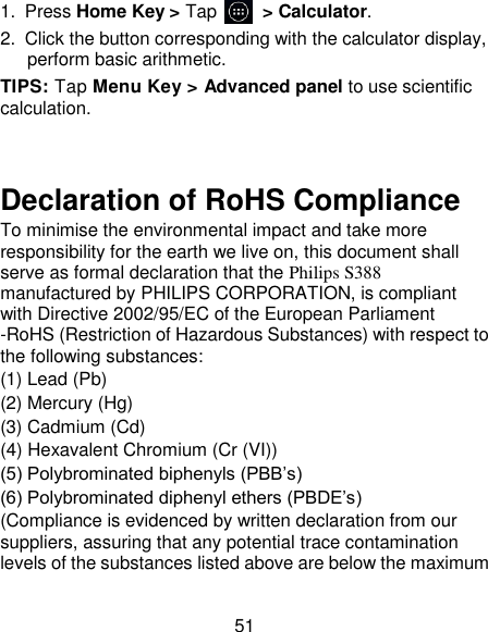 51 1.  Press Home Key > Tap          > Calculator. 2.  Click the button corresponding with the calculator display, perform basic arithmetic. TIPS: Tap Menu Key > Advanced panel to use scientific calculation.   Declaration of RoHS Compliance   To minimise the environmental impact and take more responsibility for the earth we live on, this document shall serve as formal declaration that the Philips S388  manufactured by PHILIPS CORPORATION, is compliant with Directive 2002/95/EC of the European Parliament -RoHS (Restriction of Hazardous Substances) with respect to the following substances:   (1) Lead (Pb)   (2) Mercury (Hg)   (3) Cadmium (Cd)   (4) Hexavalent Chromium (Cr (VI))   (5) Polybrominated biphenyls (PBB&rsquo;s)   (6) Polybrominated diphenyl ethers (PBDE&rsquo;s)   (Compliance is evidenced by written declaration from our suppliers, assuring that any potential trace contamination levels of the substances listed above are below the maximum 