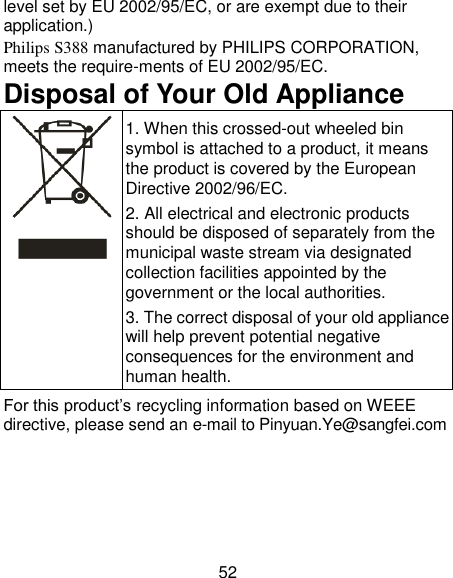 52 level set by EU 2002/95/EC, or are exempt due to their application.)   Philips S388 manufactured by PHILIPS CORPORATION, meets the require-ments of EU 2002/95/EC. Disposal of Your Old Appliance  1. When this crossed-out wheeled bin symbol is attached to a product, it means the product is covered by the European Directive 2002/96/EC. 2. All electrical and electronic products should be disposed of separately from the municipal waste stream via designated collection facilities appointed by the government or the local authorities. 3. The correct disposal of your old appliance will help prevent potential negative consequences for the environment and human health. For this product&rsquo;s recycling information based on WEEE directive, please send an e-mail to Pinyuan.Ye@sangfei.com    