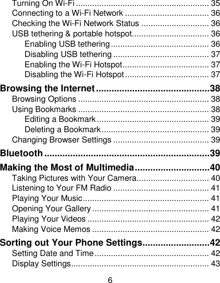6 Turning On Wi-Fi ......................................................... 35 Connecting to a Wi-Fi Network .................................... 36 Checking the Wi-Fi Network Status ............................. 36 USB tethering &amp; portable hotspot................................. 36 Enabling USB tethering .......................................... 36 Disabling USB tethering ......................................... 37 Enabling the Wi-Fi Hotspot ..................................... 37 Disabling the Wi-Fi Hotspot .................................... 37 Browsing the Internet ............................................ 38 Browsing Options ........................................................ 38 Using Bookmarks ........................................................ 38 Editing a Bookmark ................................................ 39 Deleting a Bookmark .............................................. 39 Changing Browser Settings ......................................... 39 Bluetooth ................................................................ 39 Making the Most of Multimedia ............................. 40 Taking Pictures with Your Camera ............................... 40 Listening to Your FM Radio ......................................... 41 Playing Your Music ...................................................... 41 Opening Your Gallery .................................................. 41 Playing Your Videos .................................................... 42 Making Voice Memos .................................................. 42 Sorting out Your Phone Settings .......................... 42 Setting Date and Time ................................................. 42 Display Settings ........................................................... 43 