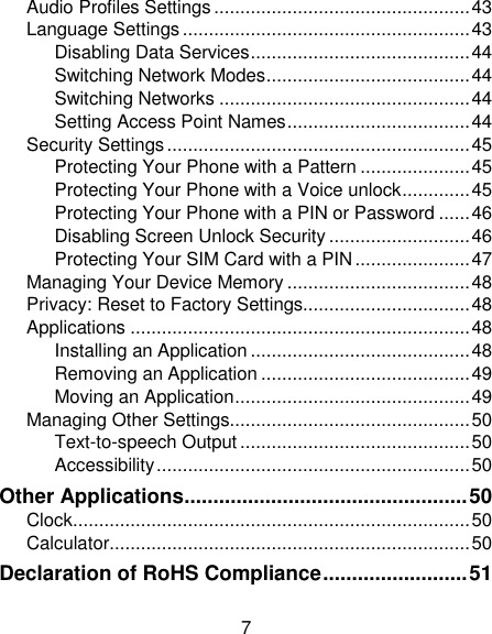 7 Audio Profiles Settings ................................................. 43 Language Settings ....................................................... 43 Disabling Data Services .......................................... 44 Switching Network Modes ....................................... 44 Switching Networks ................................................ 44 Setting Access Point Names ................................... 44 Security Settings .......................................................... 45 Protecting Your Phone with a Pattern ..................... 45 Protecting Your Phone with a Voice unlock ............. 45 Protecting Your Phone with a PIN or Password ...... 46 Disabling Screen Unlock Security ........................... 46 Protecting Your SIM Card with a PIN ...................... 47 Managing Your Device Memory ................................... 48 Privacy: Reset to Factory Settings................................ 48 Applications ................................................................. 48 Installing an Application .......................................... 48 Removing an Application ........................................ 49 Moving an Application ............................................. 49 Managing Other Settings.............................................. 50 Text-to-speech Output ............................................ 50 Accessibility ............................................................ 50 Other Applications ................................................. 50 Clock ............................................................................ 50 Calculator ..................................................................... 50 Declaration of RoHS Compliance ......................... 51 