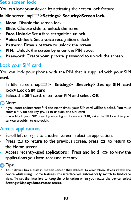 10Set a screen lockYou can lock your device by activating the screen lock feature.　In idle screen, tapO>Settings> Security>Screen lock.&bull;None: Disable the screen lock.&bull;Slide: Choose slide to unlock the screen.&bull;Face Unlock: Set a face recognition unlock.&bull;Voice Unlock: Set a voice recognition unlock.&bull;Pattern: Draw a pattern to unlock the screen.&bull;PIN: Unlock the screen by enter the PIN code.&bull;Password: Create your private password to unlock the screen.Lock your SIM cardYou can lock your phone with the PIN that is supplied with your SIMcard.1In idle screen, tapO> Settings> Security> Set up SIM cardlock> Lock SIM card.2Select the SIM card, enter your PIN and select OK.Note: &bull;If you enter an incorrect PIN too many times, your SIM card will be blocked. You mustenter a PIN unlock key (PUK) to unblock the SIM card. &bull;If you block your SIM card by entering an incorrect PUK, take the SIM card to yourservice provider to unblock it.Access applications&bull;Scroll left or right to another screen, select an application.&bull;Press B  to return to the previous screen, press M to return tothe Home screen.&bull;Access recently-used applications: Press and hold  M to view theapplications you have accessed recently. Tips: &bull;Your device has a built-in motion sensor that detects its orientation. If you rotate thedevice while using　some features, the interface will automatically switch to landscapeview. To set the interface to keep the orientation when you rotate the device, selectSettings>Display>Auto-rotate screen.