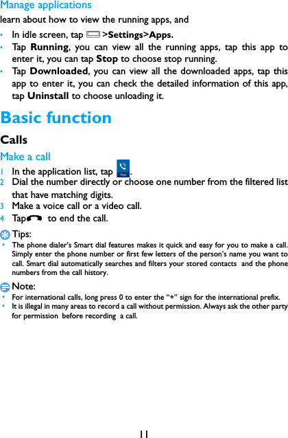 11Manage applicationslearn about how to view the running apps, and &bull;In idle screen, tap O>Settings>Apps.&bull;Tap   Running, you can view all the running apps, tap this app toenter it, you can tap Stop to choose stop running.&bull;Tap   Downloaded, you can view all the downloaded apps, tap thisapp to enter it, you can check the detailed information of this app,tap Uninstall to choose unloading it.Basic functionCallsMake a call 1In the application list, tap  .2Dial the number directly or choose one number from the filtered listthat have matching digits.3Make a voice call or a video call.4Tap   to  end  th e ca ll.Tips: &bull;The phone dialer&rsquo;s Smart dial features makes it quick and easy for you to make a call.Simply enter the phone number or first few letters of the person&rsquo;s name you want tocall. Smart dial automatically searches and filters your stored contacts  and the phonenumbers from the call history.Note: &bull;For international calls, long press 0 to enter the &ldquo;+&rdquo; sign for the international prefix. &bull;It is illegal in many areas to record a call without permission. Always ask the other partyfor permission before recording  a call.