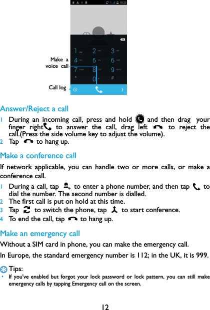 12Answer/Reject a call1During an incoming call, press and hold   and then drag yourfinger right  to answer the call, drag left   to reject thecall.(Press the side volume key to adjust the volume).2Tap   to hang up.Make a conference callIf network applicable, you can handle two or more calls, or make aconference call.1During a call, tap   to enter a phone number, and then tap  todial the number. The second number is dialled.2The first call is put on hold at this time.3Tap   to switch the phone, tap   to start conference.4To end the call, tap  to hang up.Make an emergency callWithout a SIM card in phone, you can make the emergency call. In Europe, the standard emergency number is 112; in the UK, it is 999.Tips: &bull;If you've enabled but forgot your lock password or lock pattern, you can still makeemergency calls by tapping Emergency call on the screen.Call logMake  avoice  call