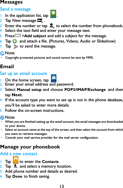 13MessagesSend a message1In the application list, tap  .2Tap New message .3Enter the number or tap   to select the number from phonebook.4Select the text field and enter your message text.5PressO>Add subject and add a subject for the message.6Tap  and attach a file. (Pictures, Videos, Audio or Slideshow)7Tap  to send the message.Note: &bull;Copyright protected pictures and sound cannot be sent by MMS.EmailSet up an email account1On the home screen, tap   .2Enter your email address and password.3Select Manual setup and choose POP3/IMAP/Exchange and thentap Next.4If the account type you want to set up is not in the phone database,you&rsquo;ll be asked to enter more details.5Follow the on-screen instructions.Note: &bull;When you are finished setting up the email account, the email messages are downloadedto your device.　 &bull;Select an account name at the top of the screen, and then select the account from whichyou want to retrieve messages. &bull;Consult your mail service provider for the mail server configuration.Manage your phonebookAdd a new contact1Tap   to enter the Contacts.2Tap    and select a memory location.3Add phone number and details as desired.4Tap  Done to finish saving.