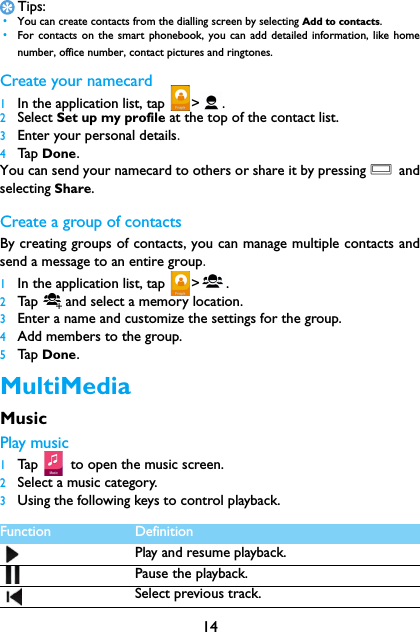 14Tips: &bull;You can create contacts from the dialling screen by selecting Add to contacts. &bull;For contacts on the smart phonebook, you can add detailed information, like homenumber, office number, contact pictures and ringtones.Create your namecard1In the application list, tap  > .2Select Set up my profile at the top of the contact list.3Enter your personal details.4Tap  Done.You can send your namecard to others or share it by pressing O andselecting Share.Create a group of contactsBy creating groups of contacts, you can manage multiple contacts andsend a message to an entire group.1In the application list, tap  > .2Tap  and select a memory location.3Enter a name and customize the settings for the group.4Add members to the group.5Tap  Done.MultiMediaMusicPlay music1Tap   tto open the music screen.2Select a music category.3Using the following keys to control playback.Function DefinitionPlay and resume playback.Pause the playback.Select previous track.