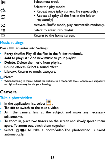 15Music settingsPress O  to enter into Settings:&bull;Party shuffle: Play all the files in the folder randomly.&bull;Add to playlist : Add new music to your playlist.&bull;Delete: Delete the music from playlist.&bull;Sound effects: Select a sound effect.&bull;Library: Return to music category.Note: &bull;When listening to music, adjust the volume to a moderate level. Continuous exposureto high volume may impair your hearing.CameraTake a photo/video1In the application list, select  .2Tap   to switch to the take a video.3Aim the camera lens at the subject and make any necessaryadjustments.4To zoom in, place two fingers on the screen and slowly spread themapart. To zoom out, pinch them together.5Select  /  to take a photo/video.The photo/video is savedautomatically.Select next track.Select the play mode:&bull; Repeat once (play current file repeatedly)&bull; Repeat all (play all the files in the folder repeatedly)Activate Shuffle mode, play current file randomly.Select to enter into playlist.MReturn to the home screen.