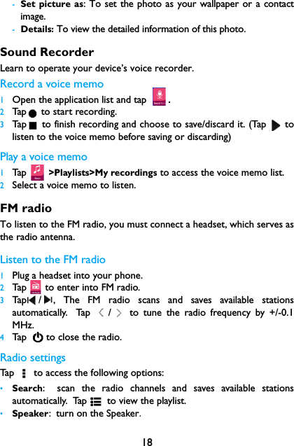 18-Set picture as: To set the photo as your wallpaper or a contactimage.-Details: To view the detailed information of this photo.Sound RecorderLearn to operate your device&rsquo;s voice recorder.Record a voice memo1Open the application list and tap .2Tap  to start recording.3Tap  to finish recording and choose to save/discard it. (Tap   tolisten to the voice memo before saving or discarding)Play a voice memo1Tap  >Playlists>My recordings to access the voice memo list.2Select a voice memo to listen.FM radioTo listen to the FM radio, you must connect a headset, which serves asthe radio antenna.Listen to the FM radio1Plug a headset into your phone.2Tap   to enter into FM radio.3Tap / , The FM radio scans and saves available stationsautomatically. Tap  /  to tune the radio frequency by +/-0.1MHz.4Tap     to  clo se t he rad io.Radio settingsTap   to access the following options:&bull;Search: scan the radio channels and saves available stationsautomatically. Tap  to view the playlist.&bull;Speaker: turn on the Speaker.