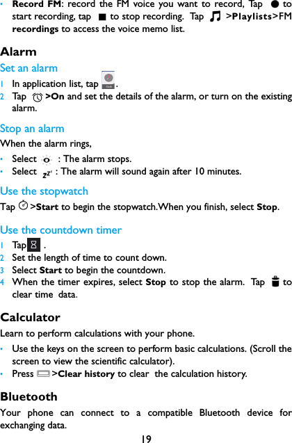 19&bull;Record FM: record the FM voice you want to record, Tap  tostart recording, tap  to stop recording.  Tap   >Playlists>FMrecordings to access the voice memo list.Alarm Set an alarm  1In application list, tap  .2Tap   >On and set the details of the alarm, or turn on the existingalarm.Stop an alarmWhen the alarm rings, &bull;Select   : The alarm stops.&bull;Select  : The alarm will sound again after 10 minutes.Use the stopwatchTap >Start to begin the stopwatch.When you finish, select Stop.Use the countdown timer1Tap  .2Set the length of time to count down.3Select Start to begin the countdown.4When the timer expires, select Stop to stop the alarm. Tap  toclear time data.CalculatorLearn to perform calculations with your phone.&bull;Use the keys on the screen to perform basic calculations. (Scroll thescreen to view the scientific calculator).&bull;Press O>Clear history to clear  the calculation history.BluetoothYour phone can connect to a compatible Bluetooth device forexchanging data.