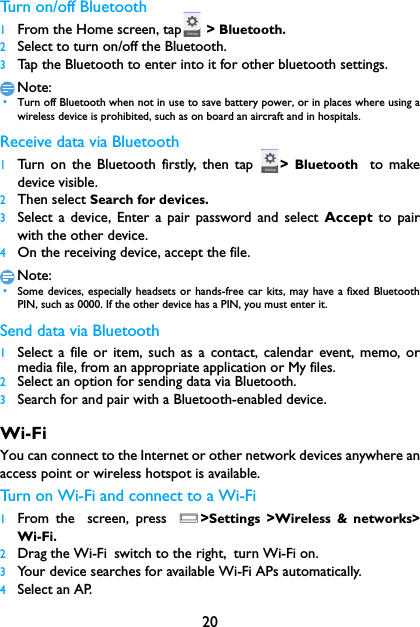 20Turn on/off Bluetooth1From the Home screen, tap  > Bluetooth.2Select to turn on/off the Bluetooth.3Tap the Bluetooth to enter into it for other bluetooth settings.Note: &bull;Turn off Bluetooth when not in use to save battery power, or in places where using awireless device is prohibited, such as on board an aircraft and in hospitals.Receive data via Bluetooth1Turn on the Bluetooth firstly, then tap  >  Bluetooth  to makedevice visible. 2Then select Search for devices.3Select a device, Enter a pair password and select Accept  to pairwith the other device.4On the receiving device, accept the file.Note: &bull;Some devices, especially headsets or hands-free car kits, may have a fixed BluetoothPIN, such as 0000. If the other device has a PIN, you must enter it.Send data via Bluetooth1Select a file or item, such as a contact, calendar event, memo, ormedia file, from an appropriate application or My files.2Select an option for sending data via Bluetooth.3Search for and pair with a Bluetooth-enabled device. Wi-FiYou can connect to the Internet or other network devices anywhere anaccess point or wireless hotspot is available.Turn on Wi-Fi and connect to a Wi-Fi 1From the screen, press O>Settings  >Wireless &amp; networks>Wi-Fi.2Drag the Wi-Fi switch to the right, turn Wi-Fi on.3Your device searches for available Wi-Fi APs automatically.4Select an AP.