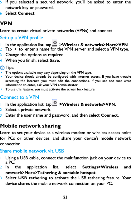 215If you selected a secured network, you'll be asked to enter thenetwork key or password.6Select Connect.VPNLearn to create virtual private networks (VPNs) and connectSet up a VPN profile1In the application list, tap  >Wireless &amp; networks>More>VPN2Tap  + to enter a name for the VPN server and select a VPN type.3Change the options as required.4When you finish, select Save.Tips: &bull;The options available may vary depending on the VPN type. &bull;Your device should already be configured with Internet access. If you have troubleaccessing the Internet, you must edit the connections. If you are not sure whatinformation to enter, ask your VPN administrator. &bull;To use this feature, you must activate the screen lock feature.Connect to a VPN1In the application list, tap  >Wireless &amp; networks>VPN.2Select a private network.3Enter the user name and password, and then select Connect.Mobile network sharingLearn to set your device as a wireless modem or wireless access pointfor PCs or other devices, and share your device's mobile networkconnection.Share mobile network via USB1Using a USB cable, connect the multifunction jack on your device toa PC.2In the application list, select Settings>Wireless andnetwork>More>Tethering &amp; portable hotspot.3Select  USB tethering to activate the USB tethering feature. Yourdevice shares the mobile network connection on your PC.