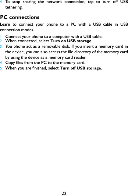 224To stop sharing the network connection, tap to turn off USBtethering.PC connectionsLearn to connect your phone to a PC with a USB cable in USBconnection modes.1Connect your phone to a computer with a USB cable.2When connected, select Turn on USB storage.3You phone act as a removable disk. If you insert a memory card inthe device, you can also access the file directory of the memory cardby using the device as a memory card reader.4Copy files from the PC to the memory card.5When you are finished, select Turn off USB storage.