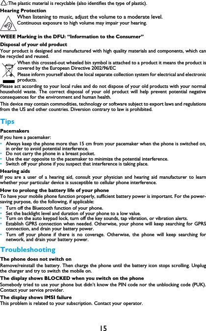15:The plastic material is recyclable (also identifies the type of plastic).Hearing ProtectionWhen listening to music, adjust the volume to a moderate level. Continuous exposure to high volume may impair your hearing.WEEE Marking in the DFU: &ldquo;Information to the Consumer&rdquo;Disposal of your old productYour product is designed and manufactured with high quality materials and components, which canbe recycled and reused. When this crossed-out wheeled bin symbol is attached to a product it means the product iscovered by the European Directive 2002/96/ECPlease inform yourself about the local separate collection system for electrical and electronicproducts.Please act according to your local rules and do not dispose of your old products with your normalhousehold waste. The correct disposal of your old product will help prevent potential negativeconsequences for the environment and human health.This device may contain commodities, technology or software subject to export laws and regulationsfrom the US and other countries. Diversion contrary to law is prohibited.TipsPacemakersIf you have a pacemaker:&bull;Always keep the phone more than 15 cm from your pacemaker when the phone is switched on,in order to avoid potential interference.&bull;Do not carry the phone in a breast pocket.&bull;Use the ear opposite to the pacemaker to minimize the potential interference.&bull;Switch off your phone if you suspect that interference is taking place.Hearing aidsIf you are a user of a hearing aid, consult your physician and hearing aid manufacturer to learnwhether your particular device is susceptible to cellular phone interference.How to prolong the battery life of your phone To have your mobile phone function properly, sufficient battery power is important. For the power-saving purpose, do the following, if applicable:&bull;Turn off the Bluetooth function of your phone. &bull;Set the backlight level and duration of your phone to a low value. &bull;Turn on the auto keypad lock, turn off the key sounds, tap vibration, or vibration alerts. &bull;Establish GPRS connection when needed. Otherwise, your phone will keep searching for GPRSconnection, and drain your battery power. &bull;Turn off your phone if there is no coverage. Otherwise, the phone will keep searching fornetwork, and drain your battery power. TroubleshootingThe phone does not switch onRemove/reinstall the battery. Then charge the phone until the battery icon stops scrolling. Unplugthe charger and try to switch the mobile on.The display shows BLOCKED when you switch on the phoneSomebody tried to use your phone but didn&rsquo;t know the PIN code nor the unblocking code (PUK).Contact your service provider.The display shows IMSI failureThis problem is related to your subscription. Contact your operator.